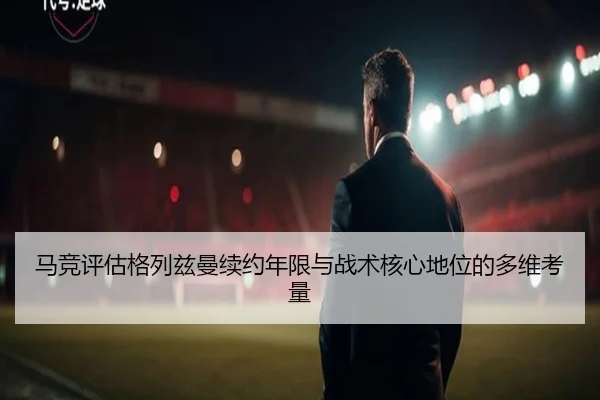 马竞评估格列兹曼续约年限与战术核心地位的多维考量
