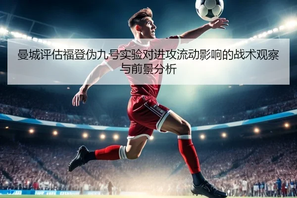 曼城评估福登伪九号实验对进攻流动影响的战术观察与前景分析
