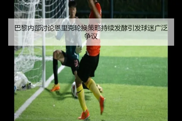 巴黎内部讨论恩里克轮换策略持续发酵引发球迷广泛争议