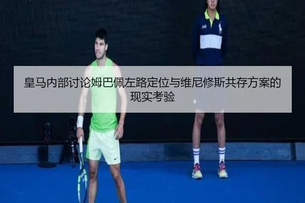 皇马内部讨论姆巴佩左路定位与维尼修斯共存方案的现实考验