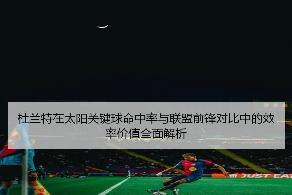 杜兰特在太阳关键球命中率与联盟前锋对比中的效率价值全面解析
