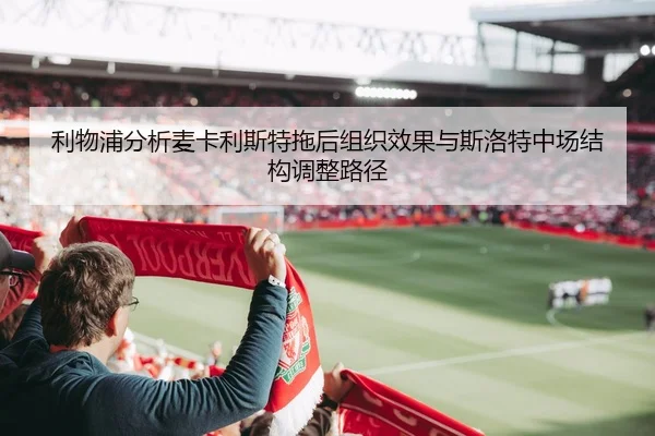 利物浦分析麦卡利斯特拖后组织效果与斯洛特中场结构调整路径