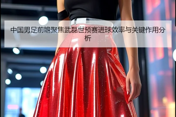 中国男足前瞻聚焦武磊世预赛进球效率与关键作用分析
