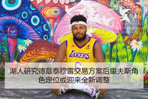 湖人研究德章泰穆雷交易方案后里夫斯角色定位或迎来全新调整