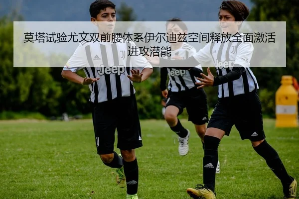 莫塔试验尤文双前腰体系伊尔迪兹空间释放全面激活进攻潜能